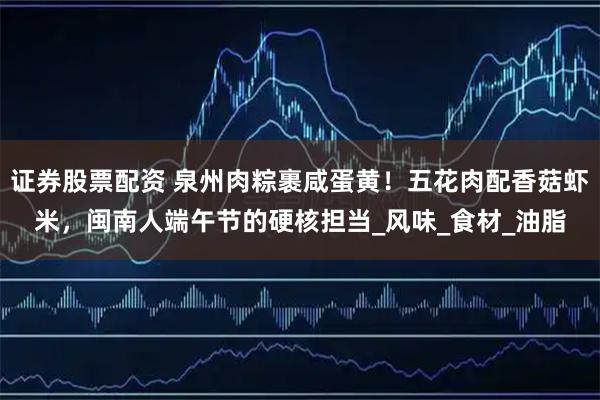 证券股票配资 泉州肉粽裹咸蛋黄！五花肉配香菇虾米，闽南人端午节的硬核担当_风味_食材_油脂