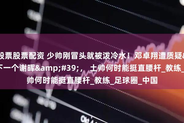 股票股票配资 少帅刚冒头就被泼冷水！邓卓翔遭质疑'下一个谢晖'， 土帅何时能挺直腰杆_教练_足球圈_中国