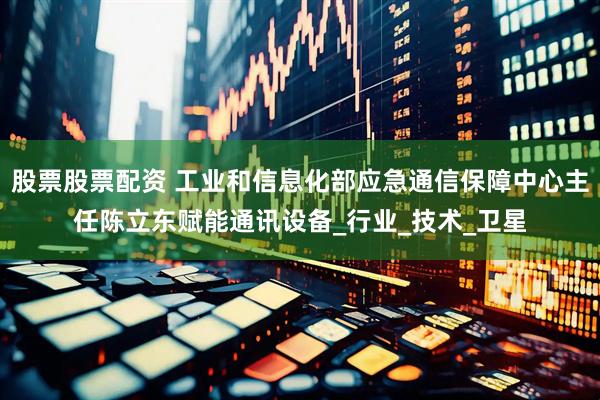 股票股票配资 工业和信息化部应急通信保障中心主任陈立东赋能通讯设备_行业_技术_卫星