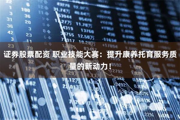 证券股票配资 职业技能大赛：提升康养托育服务质量的新动力！