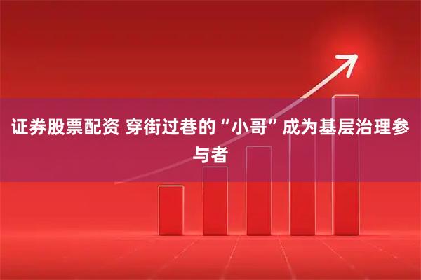 证券股票配资 穿街过巷的“小哥”成为基层治理参与者
