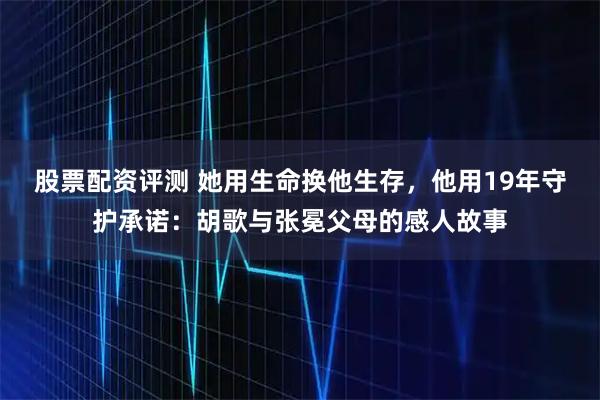 股票配资评测 她用生命换他生存，他用19年守护承诺：胡歌与张冕父母的感人故事