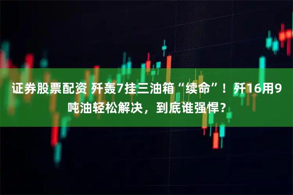 证券股票配资 歼轰7挂三油箱“续命”！歼16用9吨油轻松解决，到底谁强悍？