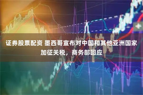 证券股票配资 墨西哥宣布对中国和其他亚洲国家加征关税，商务部回应